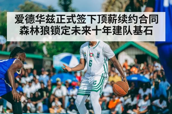 爱德华兹正式签下顶薪续约合同森林狼锁定未来十年建队基石